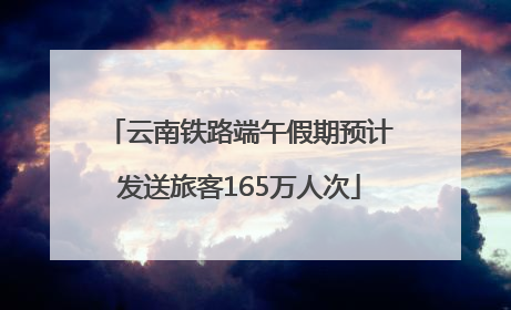 云南铁路端午假期预计发送旅客165万人次