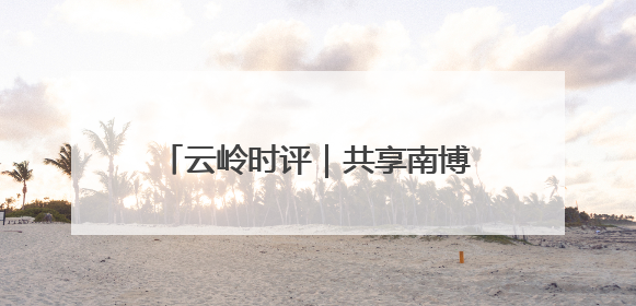 云岭时评｜共享南博机遇 共创美好未来