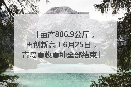 亩产886.9公斤，再创新高！6月25日，青岛夏收夏种全部结束