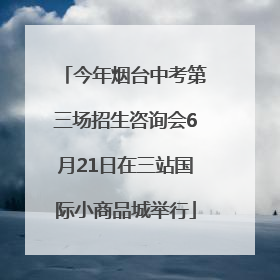 今年烟台中考第三场招生咨询会6月21日在三站国际小商品城举行