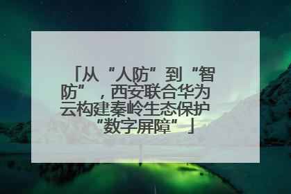 从“人防”到“智防”，西安联合华为云构建秦岭生态保护“数字屏障”