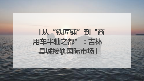 从“铁匠铺”到“商用车半轴之都”：吉林县城接轨国际市场