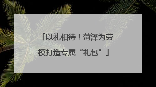 以礼相待！菏泽为劳模打造专属“礼包”