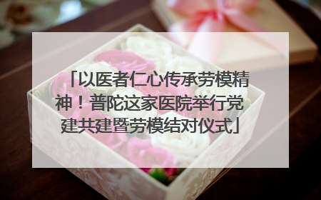 以医者仁心传承劳模精神！普陀这家医院举行党建共建暨劳模结对仪式