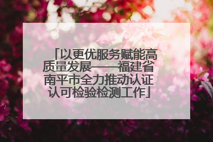 以更优服务赋能高质量发展——福建省南平市全力推动认证认可检验检测工作