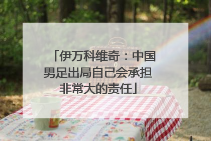 伊万科维奇：中国男足出局自己会承担非常大的责任