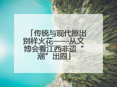 传统与现代擦出别样火花——从文博会看江西非遗“潮”出圈