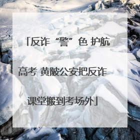 反诈“警”色 护航高考 黄陂公安把反诈课堂搬到考场外