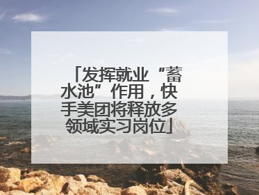 发挥就业“蓄水池”作用，快手美团将释放多领域实习岗位