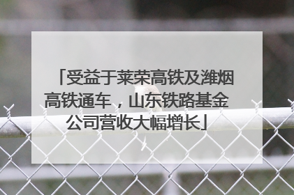 受益于莱荣高铁及潍烟高铁通车，山东铁路基金公司营收大幅增长