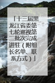 十三届黑龙江省委第七轮巡视第二批次完成进驻（附组长名单、联系方式）