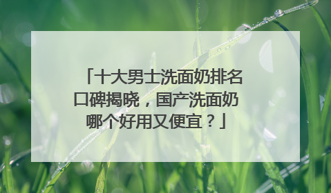 十大男士洗面奶排名口碑揭晓，国产洗面奶哪个好用又便宜？