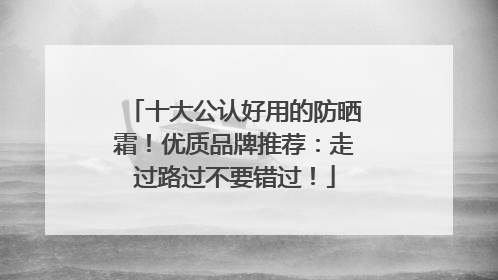 十大公认好用的防晒霜！优质品牌推荐：走过路过不要错过！