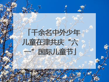 千余名中外少年儿童在津共庆“六一”国际儿童节