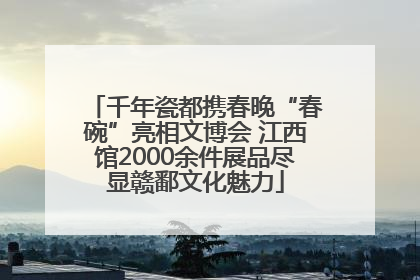 千年瓷都携春晚“春碗”亮相文博会 江西馆2000余件展品尽显赣鄱文化魅力