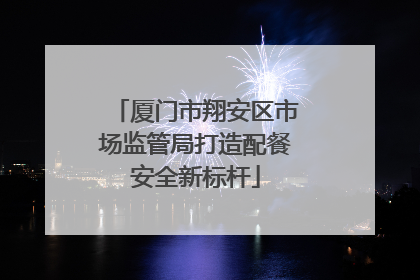 厦门市翔安区市场监管局打造配餐安全新标杆