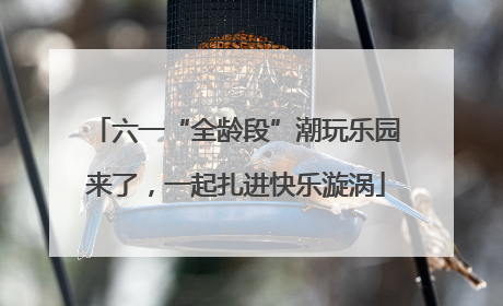 六一“全龄段”潮玩乐园来了，一起扎进快乐漩涡
