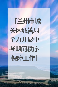 兰州市城关区城管局全力开展中考期间秩序保障工作