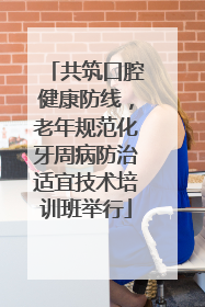 共筑口腔健康防线，老年规范化牙周病防治适宜技术培训班举行