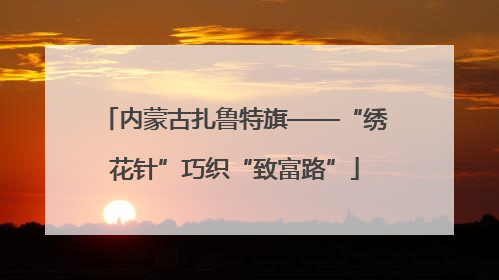 内蒙古扎鲁特旗——“绣花针”巧织“致富路”