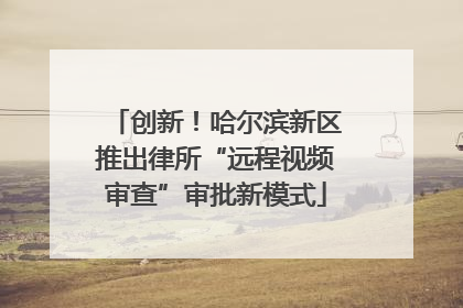 创新！哈尔滨新区推出律所“远程视频审查”审批新模式