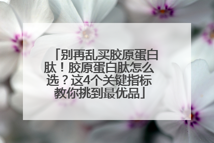 别再乱买胶原蛋白肽！胶原蛋白肽怎么选？这4个关键指标教你挑到最优品
