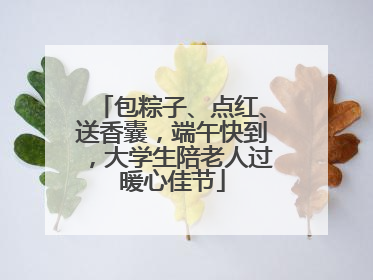 包粽子、点红、送香囊，端午快到，大学生陪老人过暖心佳节