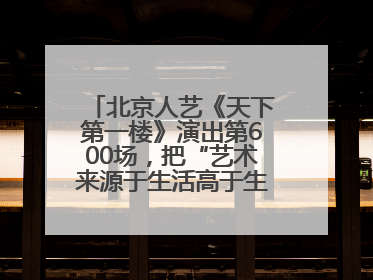 北京人艺《天下第一楼》演出第600场，把“艺术来源于生活高于生活”诠释到极致