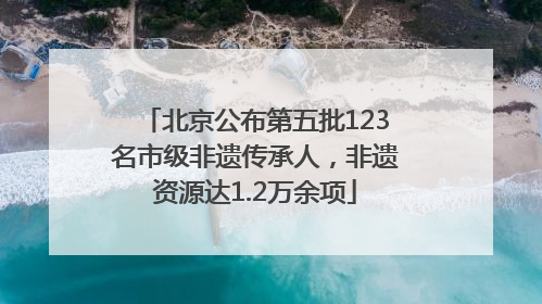 北京公布第五批123名市级非遗传承人，非遗资源达1.2万余项