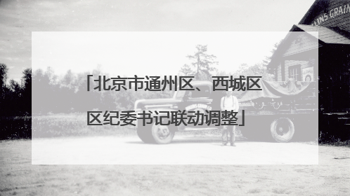 北京市通州区、西城区区纪委书记联动调整