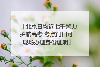 北京日均近七千警力护航高考 考点门口可现场办理身份证明