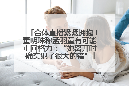 合体直播紧紧拥抱！董明珠称孟羽童有可能重回格力：“她离开时确实犯了很大的错”