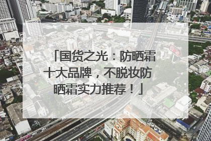 国货之光：防晒霜十大品牌，不脱妆防晒霜实力推荐！