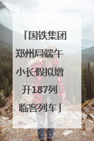 国铁集团郑州局端午小长假拟增开187列临客列车
