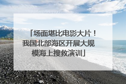 场面堪比电影大片！我国北部海区开展大规模海上搜救演训