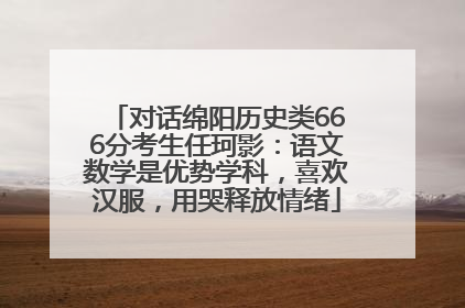 对话绵阳历史类666分考生任珂影：语文数学是优势学科，喜欢汉服，用哭释放情绪