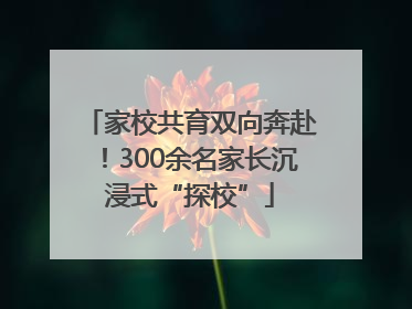 家校共育双向奔赴！300余名家长沉浸式“探校”