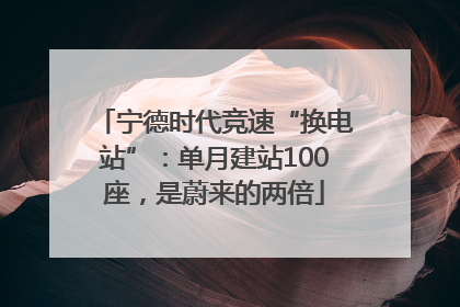 宁德时代竞速“换电站”：单月建站100座，是蔚来的两倍