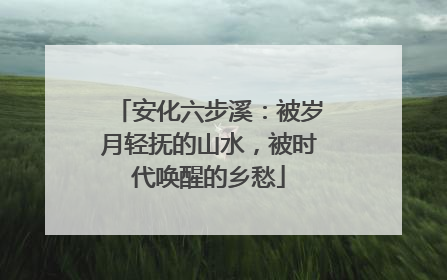 安化六步溪：被岁月轻抚的山水，被时代唤醒的乡愁