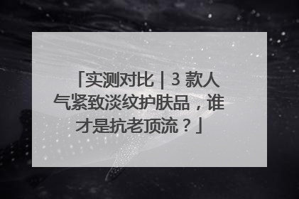 实测对比｜3 款人气紧致淡纹护肤品，谁才是抗老顶流？