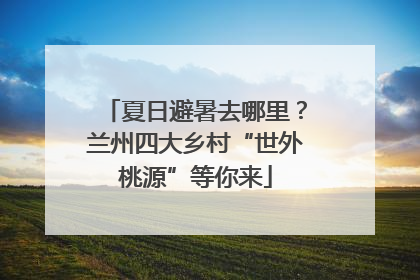 夏日避暑去哪里？兰州四大乡村“世外桃源”等你来