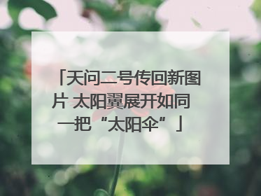 天问二号传回新图片 太阳翼展开如同一把“太阳伞”