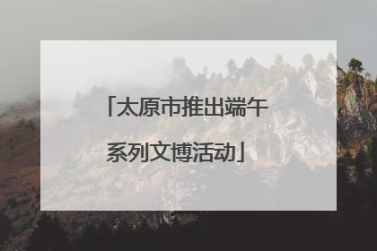 太原市推出端午系列文博活动