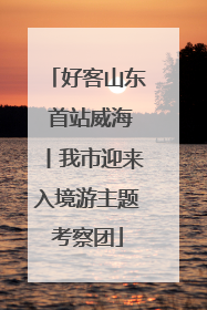 好客山东 首站威海丨我市迎来入境游主题考察团