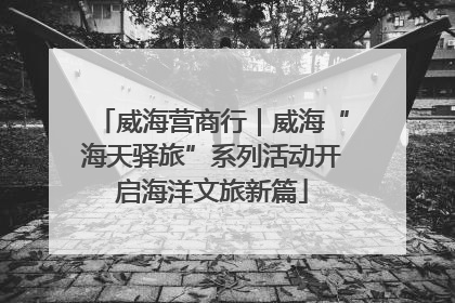 威海营商行｜威海“海天驿旅”系列活动开启海洋文旅新篇
