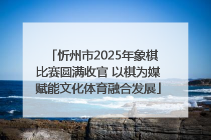 忻州市2025年象棋比赛圆满收官 以棋为媒赋能文化体育融合发展