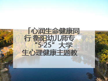 心润生命健康同行 衡阳幼儿师专“5·25”大学生心理健康主题教育活动圆满落幕