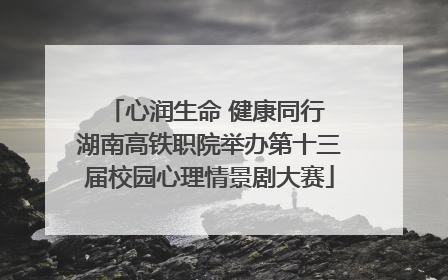 心润生命 健康同行 湖南高铁职院举办第十三届校园心理情景剧大赛