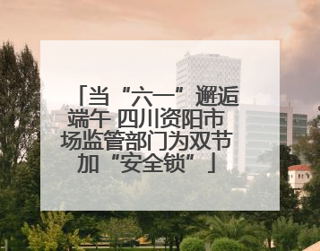 当“六一”邂逅端午 四川资阳市场监管部门为双节加“安全锁”