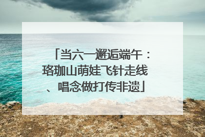 当六一邂逅端午：珞珈山萌娃飞针走线、唱念做打传非遗